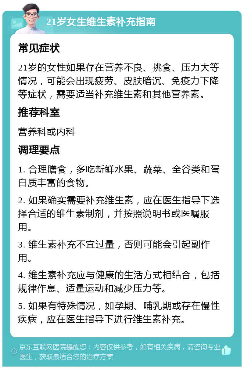 21岁女生维生素补充指南 常见症状 21岁的女性如果存在营养不良、挑食、压力大等情况，可能会出现疲劳、皮肤暗沉、免疫力下降等症状，需要适当补充维生素和其他营养素。 推荐科室 营养科或内科 调理要点 1. 合理膳食，多吃新鲜水果、蔬菜、全谷类和蛋白质丰富的食物。 2. 如果确实需要补充维生素，应在医生指导下选择合适的维生素制剂，并按照说明书或医嘱服用。 3. 维生素补充不宜过量，否则可能会引起副作用。 4. 维生素补充应与健康的生活方式相结合，包括规律作息、适量运动和减少压力等。 5. 如果有特殊情况，如孕期、哺乳期或存在慢性疾病，应在医生指导下进行维生素补充。