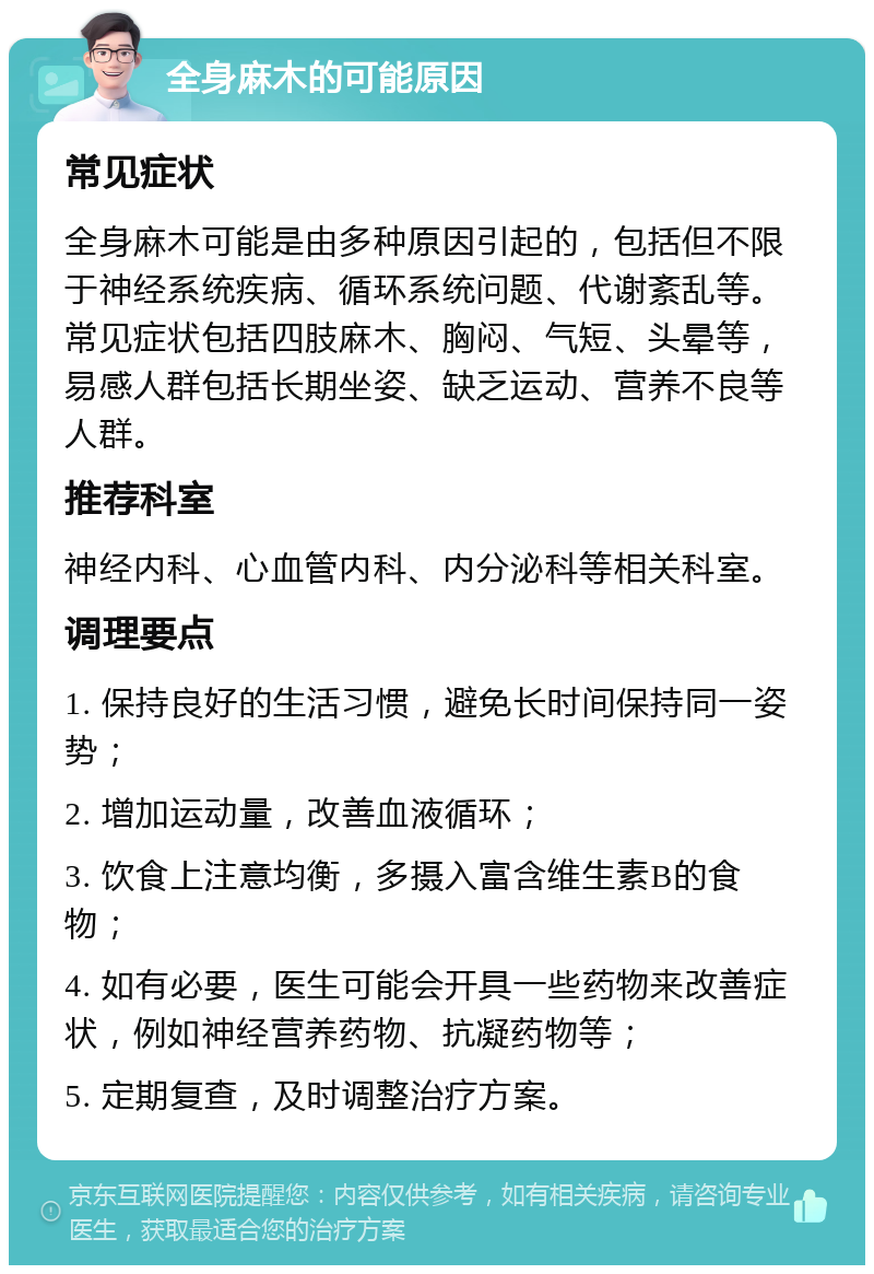 全身麻木的可能原因 常见症状 全身麻木可能是由多种原因引起的，包括但不限于神经系统疾病、循环系统问题、代谢紊乱等。常见症状包括四肢麻木、胸闷、气短、头晕等，易感人群包括长期坐姿、缺乏运动、营养不良等人群。 推荐科室 神经内科、心血管内科、内分泌科等相关科室。 调理要点 1. 保持良好的生活习惯，避免长时间保持同一姿势； 2. 增加运动量，改善血液循环； 3. 饮食上注意均衡，多摄入富含维生素B的食物； 4. 如有必要，医生可能会开具一些药物来改善症状，例如神经营养药物、抗凝药物等； 5. 定期复查，及时调整治疗方案。