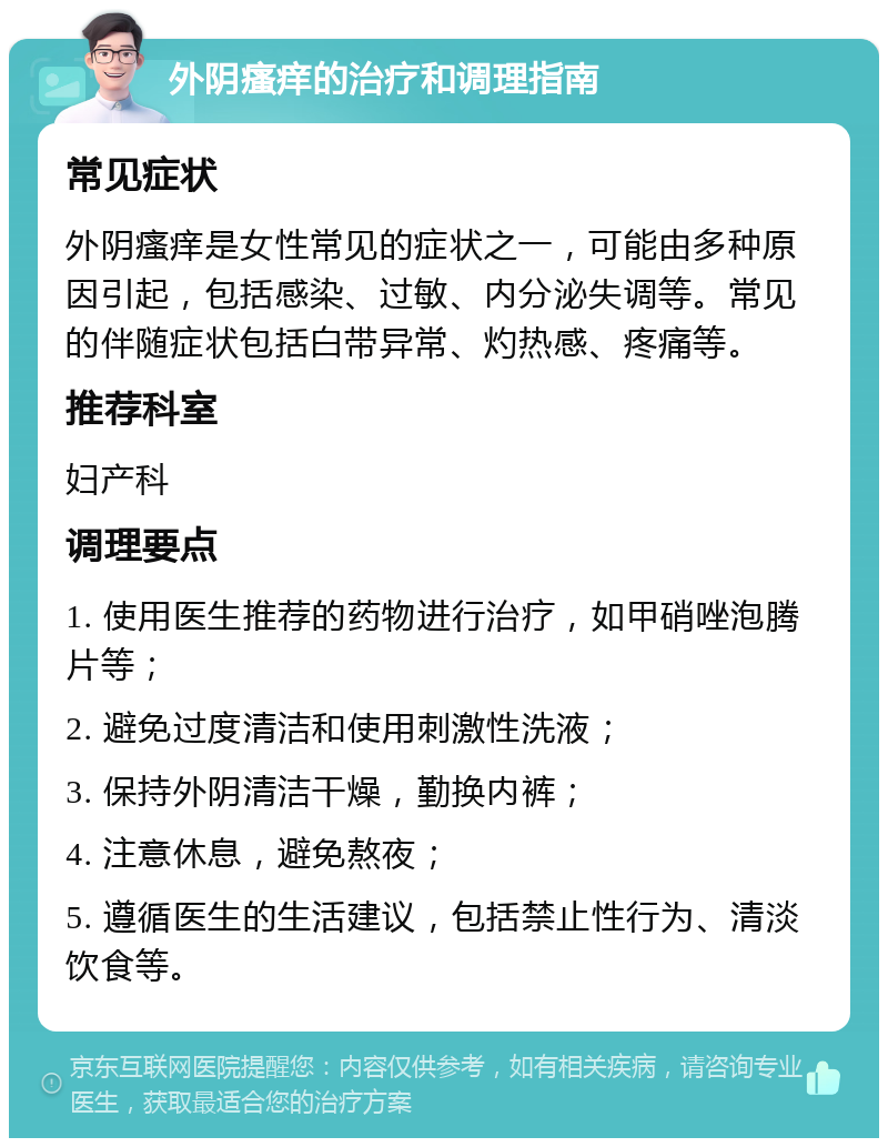 外阴瘙痒的治疗和调理指南 常见症状 外阴瘙痒是女性常见的症状之一，可能由多种原因引起，包括感染、过敏、内分泌失调等。常见的伴随症状包括白带异常、灼热感、疼痛等。 推荐科室 妇产科 调理要点 1. 使用医生推荐的药物进行治疗，如甲硝唑泡腾片等； 2. 避免过度清洁和使用刺激性洗液； 3. 保持外阴清洁干燥，勤换内裤； 4. 注意休息，避免熬夜； 5. 遵循医生的生活建议，包括禁止性行为、清淡饮食等。