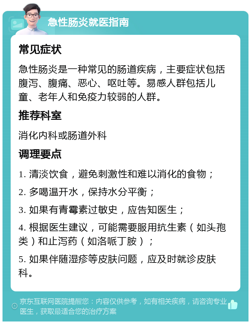 急性肠炎就医指南 常见症状 急性肠炎是一种常见的肠道疾病，主要症状包括腹泻、腹痛、恶心、呕吐等。易感人群包括儿童、老年人和免疫力较弱的人群。 推荐科室 消化内科或肠道外科 调理要点 1. 清淡饮食，避免刺激性和难以消化的食物； 2. 多喝温开水，保持水分平衡； 3. 如果有青霉素过敏史，应告知医生； 4. 根据医生建议，可能需要服用抗生素（如头孢类）和止泻药（如洛哌丁胺）； 5. 如果伴随湿疹等皮肤问题，应及时就诊皮肤科。