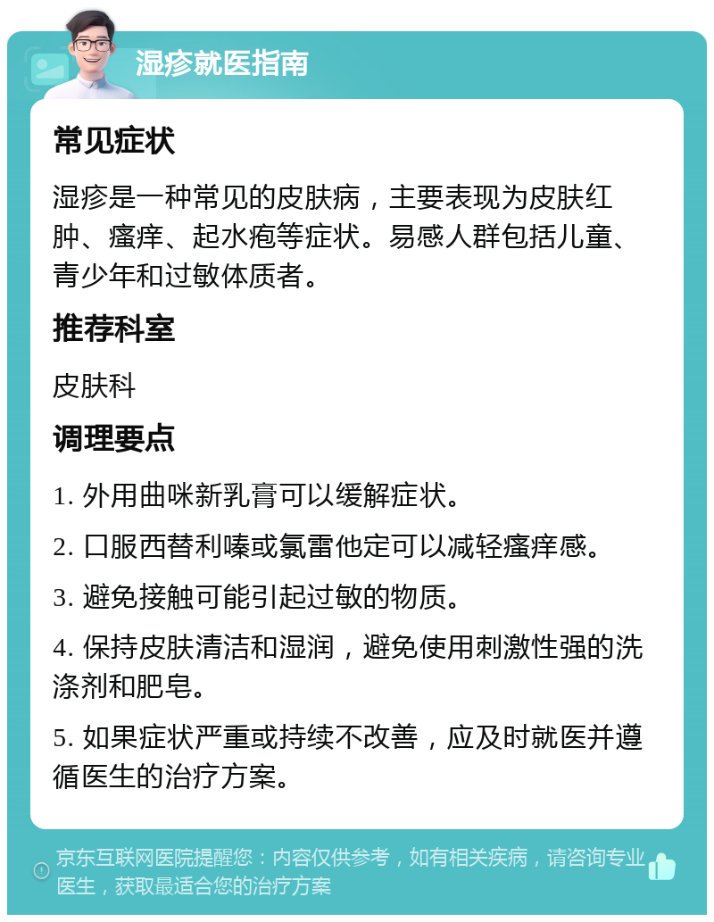 湿疹就医指南 常见症状 湿疹是一种常见的皮肤病，主要表现为皮肤红肿、瘙痒、起水疱等症状。易感人群包括儿童、青少年和过敏体质者。 推荐科室 皮肤科 调理要点 1. 外用曲咪新乳膏可以缓解症状。 2. 口服西替利嗪或氯雷他定可以减轻瘙痒感。 3. 避免接触可能引起过敏的物质。 4. 保持皮肤清洁和湿润，避免使用刺激性强的洗涤剂和肥皂。 5. 如果症状严重或持续不改善，应及时就医并遵循医生的治疗方案。