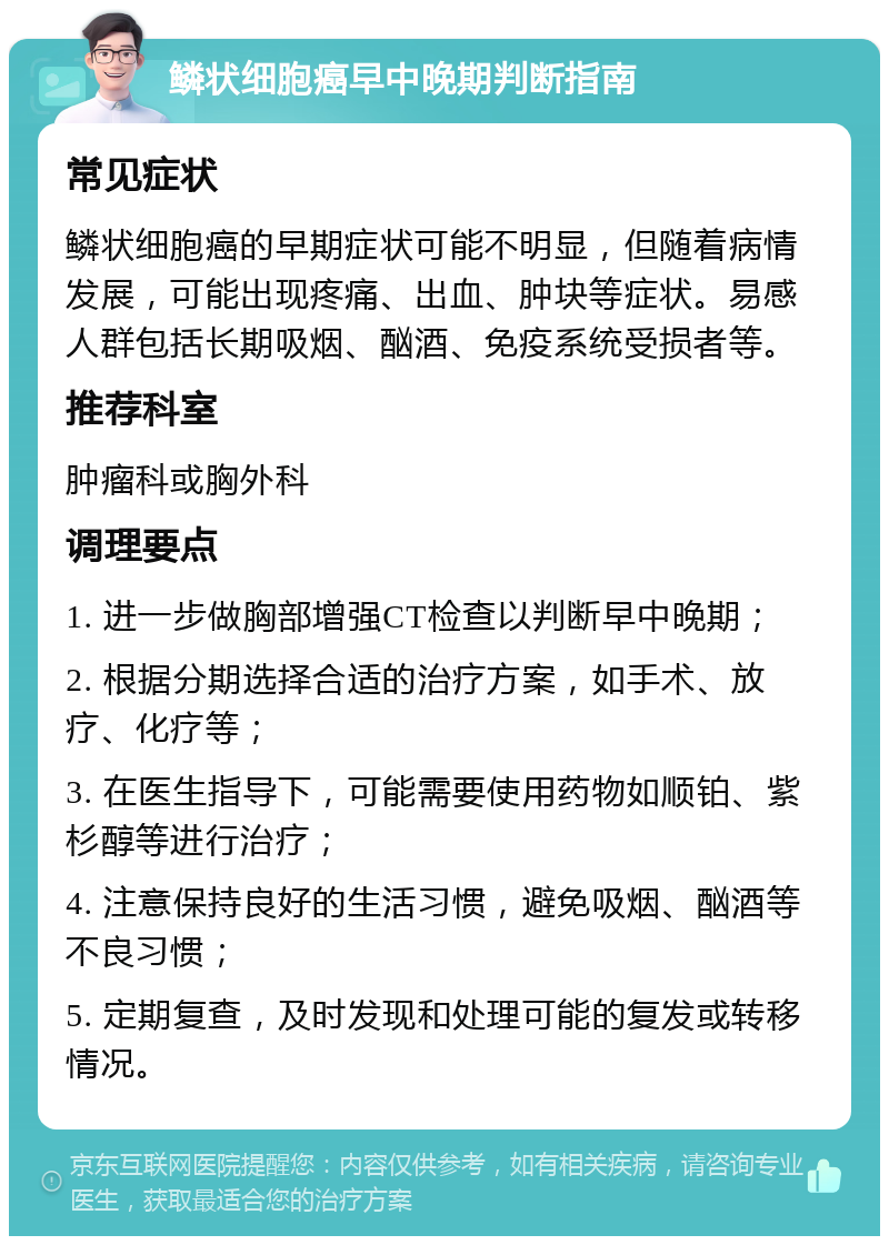 鳞状细胞癌早中晚期判断指南 常见症状 鳞状细胞癌的早期症状可能不明显，但随着病情发展，可能出现疼痛、出血、肿块等症状。易感人群包括长期吸烟、酗酒、免疫系统受损者等。 推荐科室 肿瘤科或胸外科 调理要点 1. 进一步做胸部增强CT检查以判断早中晚期； 2. 根据分期选择合适的治疗方案，如手术、放疗、化疗等； 3. 在医生指导下，可能需要使用药物如顺铂、紫杉醇等进行治疗； 4. 注意保持良好的生活习惯，避免吸烟、酗酒等不良习惯； 5. 定期复查，及时发现和处理可能的复发或转移情况。