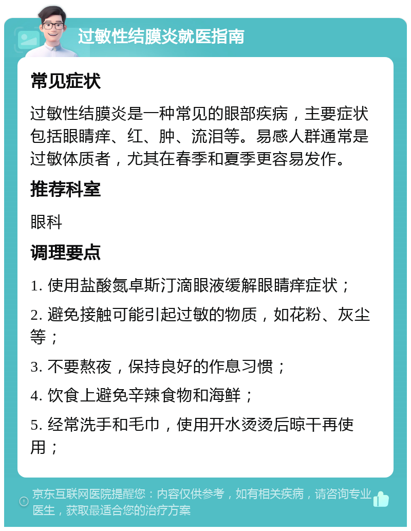 过敏性结膜炎就医指南 常见症状 过敏性结膜炎是一种常见的眼部疾病，主要症状包括眼睛痒、红、肿、流泪等。易感人群通常是过敏体质者，尤其在春季和夏季更容易发作。 推荐科室 眼科 调理要点 1. 使用盐酸氮卓斯汀滴眼液缓解眼睛痒症状； 2. 避免接触可能引起过敏的物质，如花粉、灰尘等； 3. 不要熬夜，保持良好的作息习惯； 4. 饮食上避免辛辣食物和海鲜； 5. 经常洗手和毛巾，使用开水烫烫后晾干再使用；