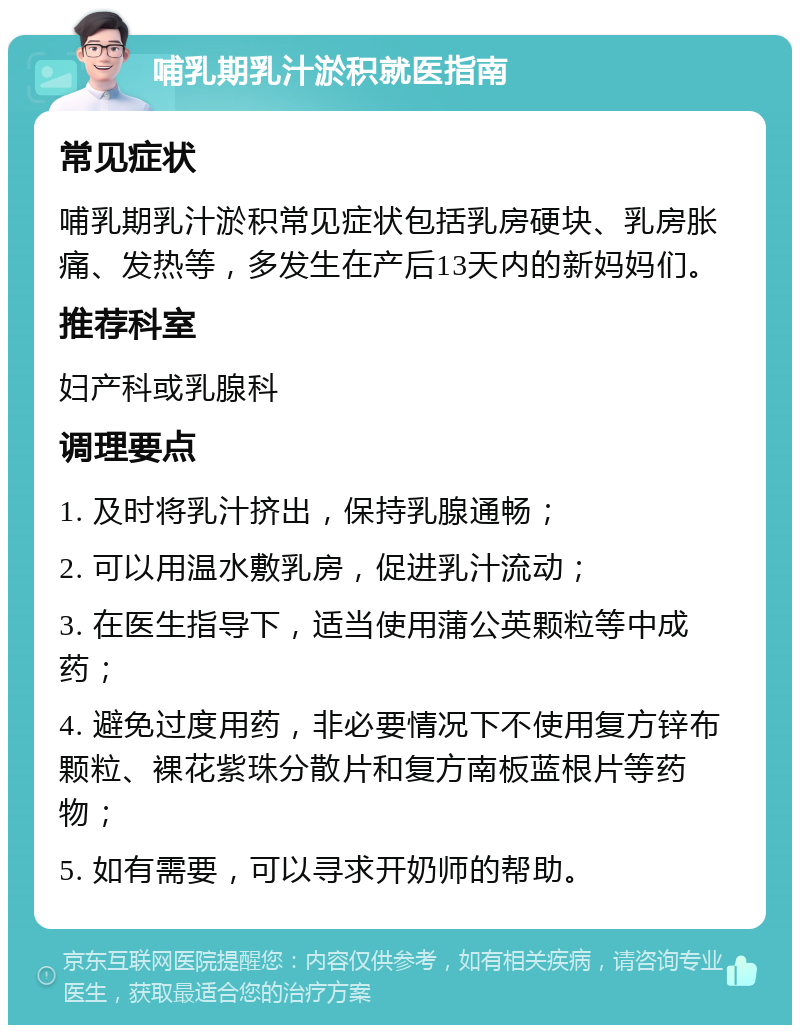 哺乳期乳汁淤积就医指南 常见症状 哺乳期乳汁淤积常见症状包括乳房硬块、乳房胀痛、发热等，多发生在产后13天内的新妈妈们。 推荐科室 妇产科或乳腺科 调理要点 1. 及时将乳汁挤出，保持乳腺通畅； 2. 可以用温水敷乳房，促进乳汁流动； 3. 在医生指导下，适当使用蒲公英颗粒等中成药； 4. 避免过度用药，非必要情况下不使用复方锌布颗粒、裸花紫珠分散片和复方南板蓝根片等药物； 5. 如有需要，可以寻求开奶师的帮助。