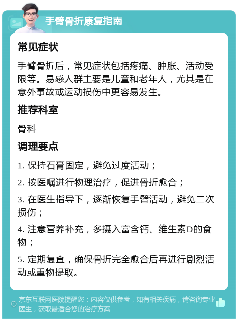 手臂骨折康复指南 常见症状 手臂骨折后，常见症状包括疼痛、肿胀、活动受限等。易感人群主要是儿童和老年人，尤其是在意外事故或运动损伤中更容易发生。 推荐科室 骨科 调理要点 1. 保持石膏固定，避免过度活动； 2. 按医嘱进行物理治疗，促进骨折愈合； 3. 在医生指导下，逐渐恢复手臂活动，避免二次损伤； 4. 注意营养补充，多摄入富含钙、维生素D的食物； 5. 定期复查，确保骨折完全愈合后再进行剧烈活动或重物提取。