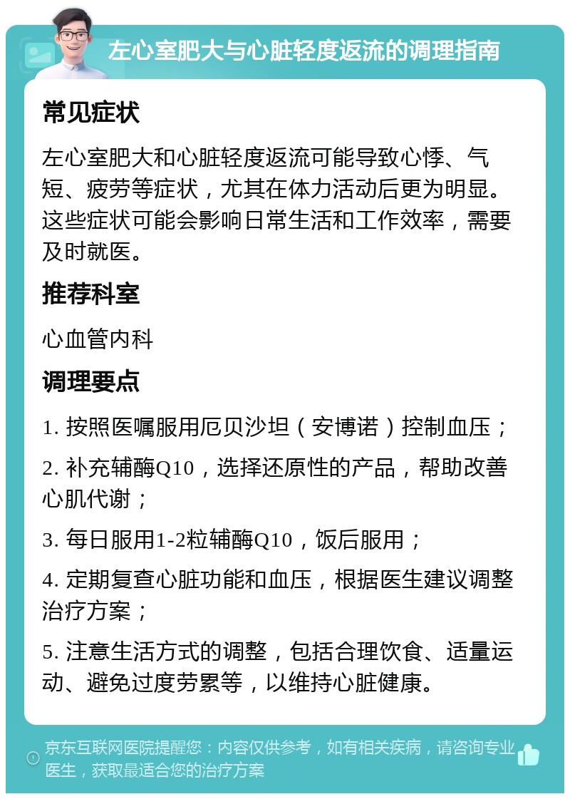 左心室肥大与心脏轻度返流的调理指南 常见症状 左心室肥大和心脏轻度返流可能导致心悸、气短、疲劳等症状，尤其在体力活动后更为明显。这些症状可能会影响日常生活和工作效率，需要及时就医。 推荐科室 心血管内科 调理要点 1. 按照医嘱服用厄贝沙坦（安博诺）控制血压； 2. 补充辅酶Q10，选择还原性的产品，帮助改善心肌代谢； 3. 每日服用1-2粒辅酶Q10，饭后服用； 4. 定期复查心脏功能和血压，根据医生建议调整治疗方案； 5. 注意生活方式的调整，包括合理饮食、适量运动、避免过度劳累等，以维持心脏健康。