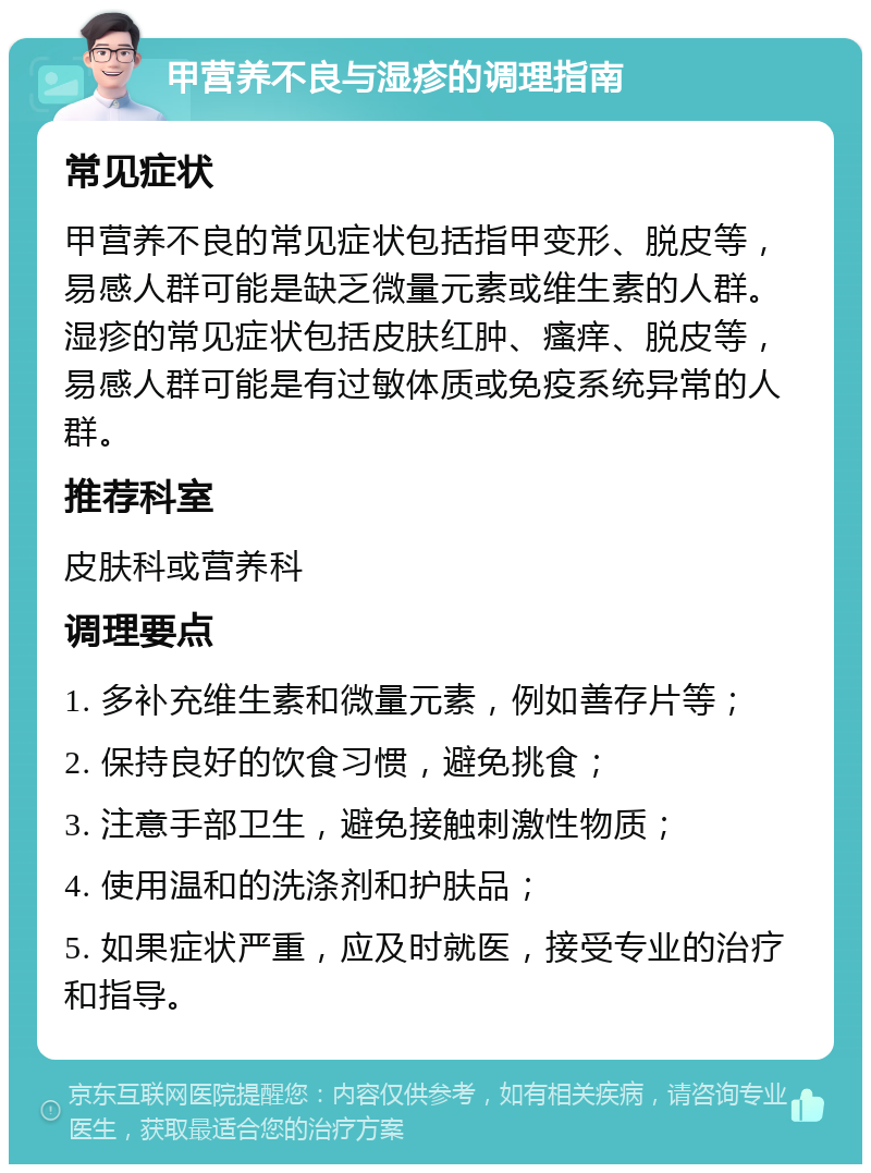 甲营养不良与湿疹的调理指南 常见症状 甲营养不良的常见症状包括指甲变形、脱皮等，易感人群可能是缺乏微量元素或维生素的人群。湿疹的常见症状包括皮肤红肿、瘙痒、脱皮等，易感人群可能是有过敏体质或免疫系统异常的人群。 推荐科室 皮肤科或营养科 调理要点 1. 多补充维生素和微量元素，例如善存片等； 2. 保持良好的饮食习惯，避免挑食； 3. 注意手部卫生，避免接触刺激性物质； 4. 使用温和的洗涤剂和护肤品； 5. 如果症状严重，应及时就医，接受专业的治疗和指导。