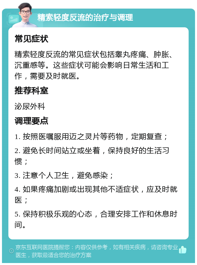 精索轻度反流的治疗与调理 常见症状 精索轻度反流的常见症状包括睾丸疼痛、肿胀、沉重感等。这些症状可能会影响日常生活和工作，需要及时就医。 推荐科室 泌尿外科 调理要点 1. 按照医嘱服用迈之灵片等药物，定期复查； 2. 避免长时间站立或坐着，保持良好的生活习惯； 3. 注意个人卫生，避免感染； 4. 如果疼痛加剧或出现其他不适症状，应及时就医； 5. 保持积极乐观的心态，合理安排工作和休息时间。