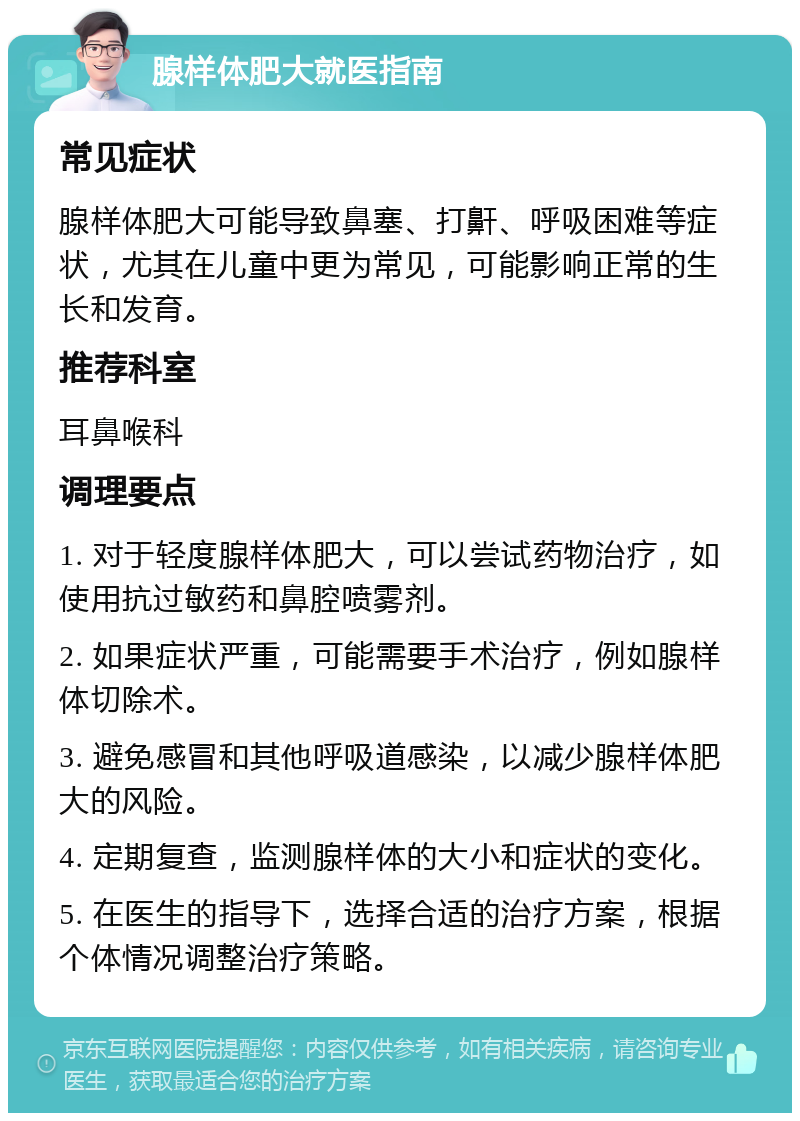 腺样体肥大就医指南 常见症状 腺样体肥大可能导致鼻塞、打鼾、呼吸困难等症状，尤其在儿童中更为常见，可能影响正常的生长和发育。 推荐科室 耳鼻喉科 调理要点 1. 对于轻度腺样体肥大，可以尝试药物治疗，如使用抗过敏药和鼻腔喷雾剂。 2. 如果症状严重，可能需要手术治疗，例如腺样体切除术。 3. 避免感冒和其他呼吸道感染，以减少腺样体肥大的风险。 4. 定期复查，监测腺样体的大小和症状的变化。 5. 在医生的指导下，选择合适的治疗方案，根据个体情况调整治疗策略。