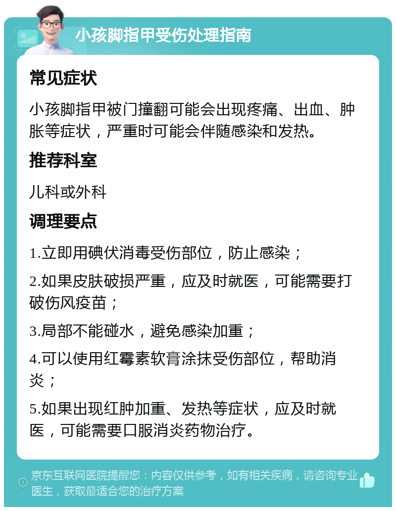 小孩脚指甲受伤处理指南 常见症状 小孩脚指甲被门撞翻可能会出现疼痛、出血、肿胀等症状，严重时可能会伴随感染和发热。 推荐科室 儿科或外科 调理要点 1.立即用碘伏消毒受伤部位，防止感染； 2.如果皮肤破损严重，应及时就医，可能需要打破伤风疫苗； 3.局部不能碰水，避免感染加重； 4.可以使用红霉素软膏涂抹受伤部位，帮助消炎； 5.如果出现红肿加重、发热等症状，应及时就医，可能需要口服消炎药物治疗。