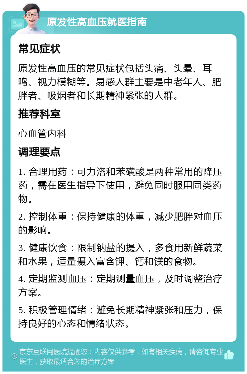 原发性高血压就医指南 常见症状 原发性高血压的常见症状包括头痛、头晕、耳鸣、视力模糊等。易感人群主要是中老年人、肥胖者、吸烟者和长期精神紧张的人群。 推荐科室 心血管内科 调理要点 1. 合理用药：可力洛和苯磺酸是两种常用的降压药，需在医生指导下使用，避免同时服用同类药物。 2. 控制体重：保持健康的体重，减少肥胖对血压的影响。 3. 健康饮食：限制钠盐的摄入，多食用新鲜蔬菜和水果，适量摄入富含钾、钙和镁的食物。 4. 定期监测血压：定期测量血压，及时调整治疗方案。 5. 积极管理情绪：避免长期精神紧张和压力，保持良好的心态和情绪状态。