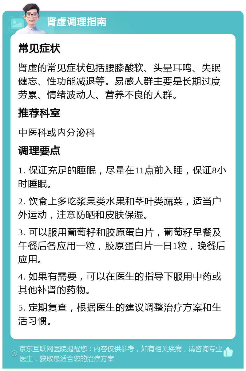 肾虚调理指南 常见症状 肾虚的常见症状包括腰膝酸软、头晕耳鸣、失眠健忘、性功能减退等。易感人群主要是长期过度劳累、情绪波动大、营养不良的人群。 推荐科室 中医科或内分泌科 调理要点 1. 保证充足的睡眠，尽量在11点前入睡，保证8小时睡眠。 2. 饮食上多吃浆果类水果和茎叶类蔬菜，适当户外运动，注意防晒和皮肤保湿。 3. 可以服用葡萄籽和胶原蛋白片，葡萄籽早餐及午餐后各应用一粒，胶原蛋白片一日1粒，晚餐后应用。 4. 如果有需要，可以在医生的指导下服用中药或其他补肾的药物。 5. 定期复查，根据医生的建议调整治疗方案和生活习惯。