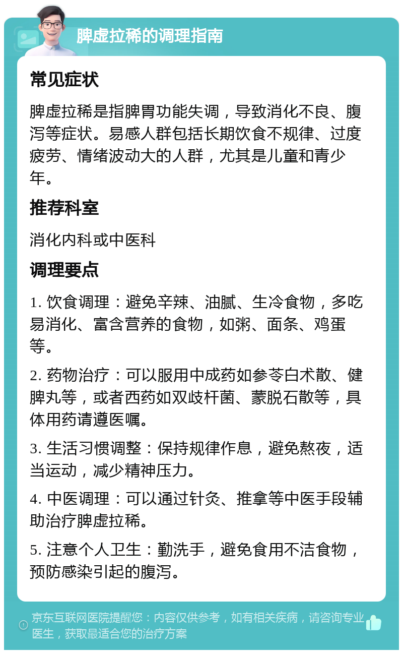 脾虚拉稀的调理指南 常见症状 脾虚拉稀是指脾胃功能失调，导致消化不良、腹泻等症状。易感人群包括长期饮食不规律、过度疲劳、情绪波动大的人群，尤其是儿童和青少年。 推荐科室 消化内科或中医科 调理要点 1. 饮食调理：避免辛辣、油腻、生冷食物，多吃易消化、富含营养的食物，如粥、面条、鸡蛋等。 2. 药物治疗：可以服用中成药如参苓白术散、健脾丸等，或者西药如双歧杆菌、蒙脱石散等，具体用药请遵医嘱。 3. 生活习惯调整：保持规律作息，避免熬夜，适当运动，减少精神压力。 4. 中医调理：可以通过针灸、推拿等中医手段辅助治疗脾虚拉稀。 5. 注意个人卫生：勤洗手，避免食用不洁食物，预防感染引起的腹泻。