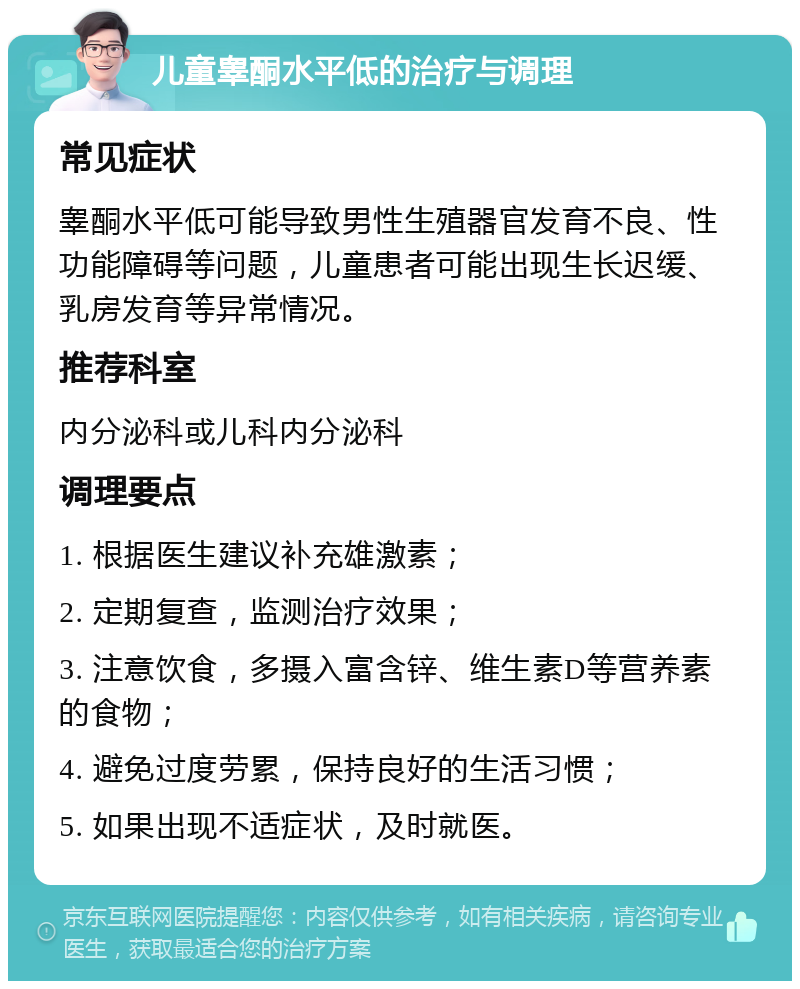 儿童睾酮水平低的治疗与调理 常见症状 睾酮水平低可能导致男性生殖器官发育不良、性功能障碍等问题，儿童患者可能出现生长迟缓、乳房发育等异常情况。 推荐科室 内分泌科或儿科内分泌科 调理要点 1. 根据医生建议补充雄激素； 2. 定期复查，监测治疗效果； 3. 注意饮食，多摄入富含锌、维生素D等营养素的食物； 4. 避免过度劳累，保持良好的生活习惯； 5. 如果出现不适症状，及时就医。