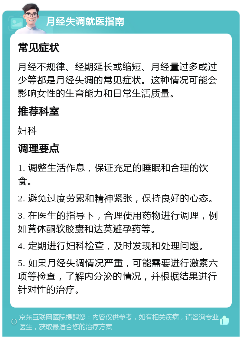 月经失调就医指南 常见症状 月经不规律、经期延长或缩短、月经量过多或过少等都是月经失调的常见症状。这种情况可能会影响女性的生育能力和日常生活质量。 推荐科室 妇科 调理要点 1. 调整生活作息，保证充足的睡眠和合理的饮食。 2. 避免过度劳累和精神紧张，保持良好的心态。 3. 在医生的指导下，合理使用药物进行调理，例如黄体酮软胶囊和达英避孕药等。 4. 定期进行妇科检查，及时发现和处理问题。 5. 如果月经失调情况严重，可能需要进行激素六项等检查，了解内分泌的情况，并根据结果进行针对性的治疗。