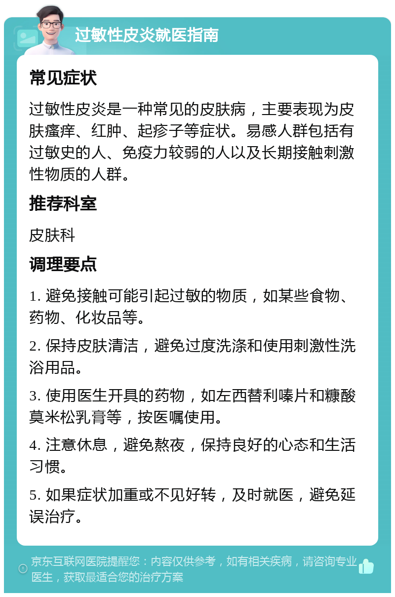 过敏性皮炎就医指南 常见症状 过敏性皮炎是一种常见的皮肤病，主要表现为皮肤瘙痒、红肿、起疹子等症状。易感人群包括有过敏史的人、免疫力较弱的人以及长期接触刺激性物质的人群。 推荐科室 皮肤科 调理要点 1. 避免接触可能引起过敏的物质，如某些食物、药物、化妆品等。 2. 保持皮肤清洁，避免过度洗涤和使用刺激性洗浴用品。 3. 使用医生开具的药物，如左西替利嗪片和糠酸莫米松乳膏等，按医嘱使用。 4. 注意休息，避免熬夜，保持良好的心态和生活习惯。 5. 如果症状加重或不见好转，及时就医，避免延误治疗。