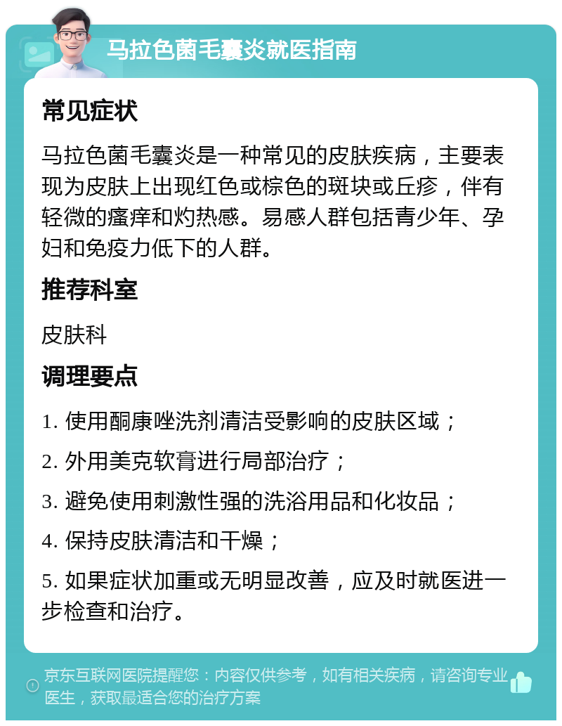 马拉色菌毛囊炎就医指南 常见症状 马拉色菌毛囊炎是一种常见的皮肤疾病，主要表现为皮肤上出现红色或棕色的斑块或丘疹，伴有轻微的瘙痒和灼热感。易感人群包括青少年、孕妇和免疫力低下的人群。 推荐科室 皮肤科 调理要点 1. 使用酮康唑洗剂清洁受影响的皮肤区域； 2. 外用美克软膏进行局部治疗； 3. 避免使用刺激性强的洗浴用品和化妆品； 4. 保持皮肤清洁和干燥； 5. 如果症状加重或无明显改善，应及时就医进一步检查和治疗。