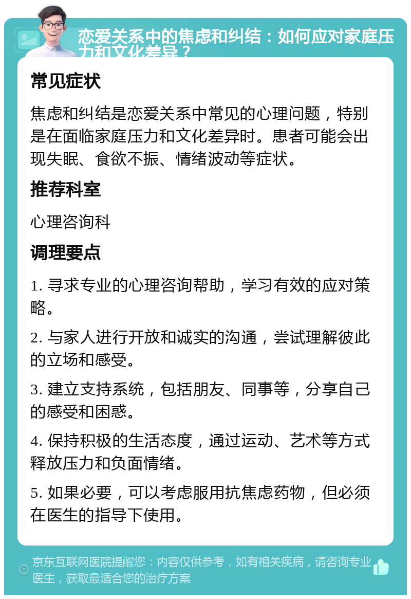 恋爱关系中的焦虑和纠结：如何应对家庭压力和文化差异？ 常见症状 焦虑和纠结是恋爱关系中常见的心理问题，特别是在面临家庭压力和文化差异时。患者可能会出现失眠、食欲不振、情绪波动等症状。 推荐科室 心理咨询科 调理要点 1. 寻求专业的心理咨询帮助，学习有效的应对策略。 2. 与家人进行开放和诚实的沟通，尝试理解彼此的立场和感受。 3. 建立支持系统，包括朋友、同事等，分享自己的感受和困惑。 4. 保持积极的生活态度，通过运动、艺术等方式释放压力和负面情绪。 5. 如果必要，可以考虑服用抗焦虑药物，但必须在医生的指导下使用。