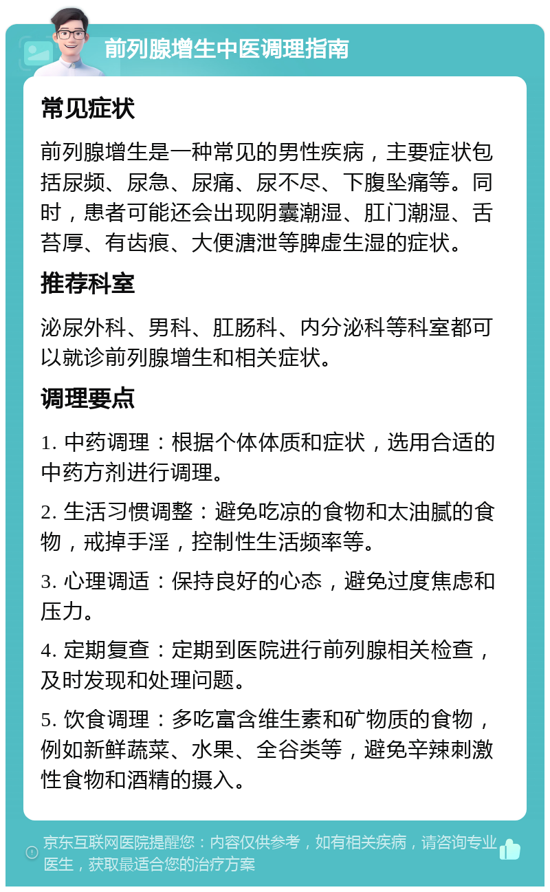 前列腺增生中医调理指南 常见症状 前列腺增生是一种常见的男性疾病，主要症状包括尿频、尿急、尿痛、尿不尽、下腹坠痛等。同时，患者可能还会出现阴囊潮湿、肛门潮湿、舌苔厚、有齿痕、大便溏泄等脾虚生湿的症状。 推荐科室 泌尿外科、男科、肛肠科、内分泌科等科室都可以就诊前列腺增生和相关症状。 调理要点 1. 中药调理：根据个体体质和症状，选用合适的中药方剂进行调理。 2. 生活习惯调整：避免吃凉的食物和太油腻的食物，戒掉手淫，控制性生活频率等。 3. 心理调适：保持良好的心态，避免过度焦虑和压力。 4. 定期复查：定期到医院进行前列腺相关检查，及时发现和处理问题。 5. 饮食调理：多吃富含维生素和矿物质的食物，例如新鲜蔬菜、水果、全谷类等，避免辛辣刺激性食物和酒精的摄入。