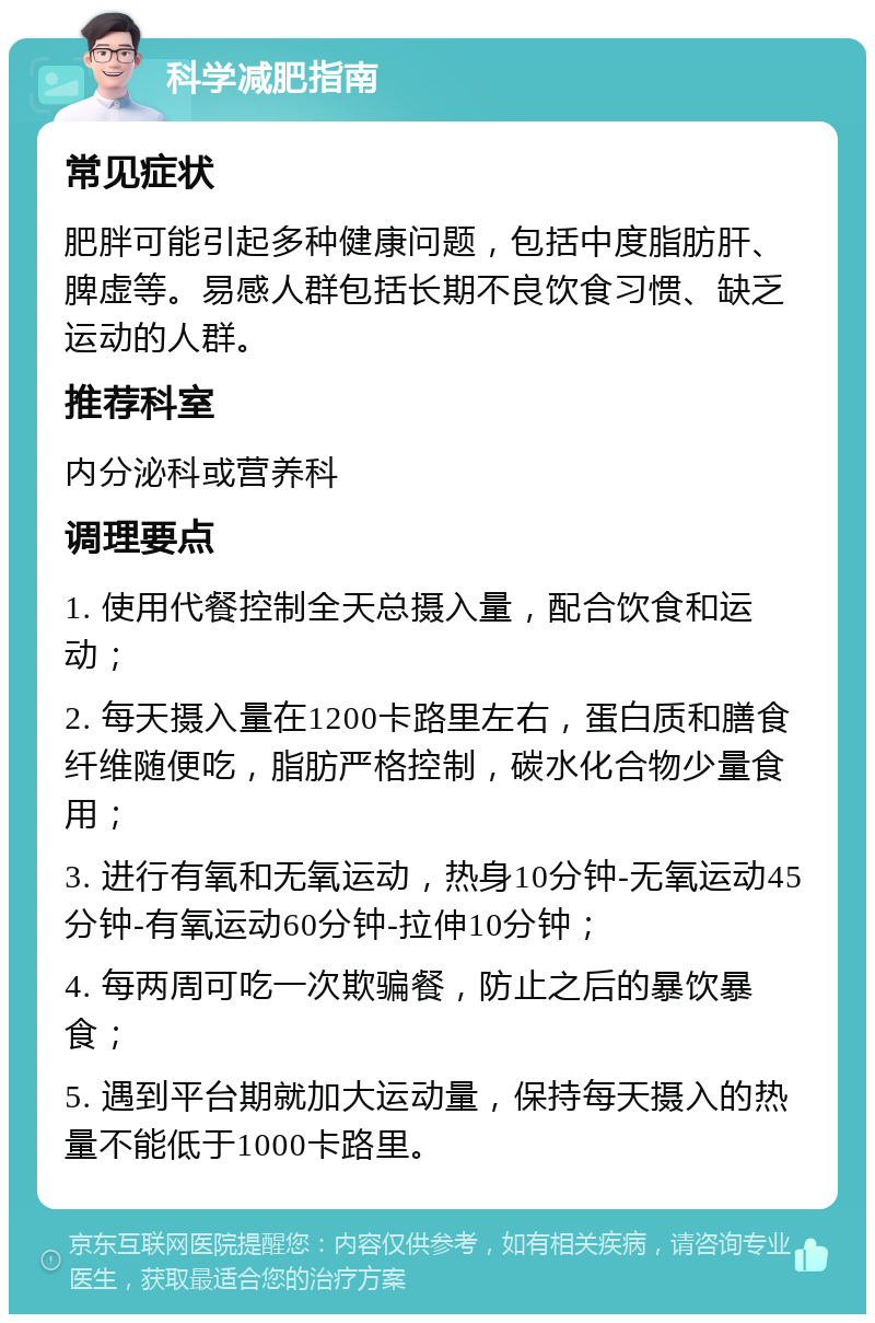 科学减肥指南 常见症状 肥胖可能引起多种健康问题，包括中度脂肪肝、脾虚等。易感人群包括长期不良饮食习惯、缺乏运动的人群。 推荐科室 内分泌科或营养科 调理要点 1. 使用代餐控制全天总摄入量，配合饮食和运动； 2. 每天摄入量在1200卡路里左右，蛋白质和膳食纤维随便吃，脂肪严格控制，碳水化合物少量食用； 3. 进行有氧和无氧运动，热身10分钟-无氧运动45分钟-有氧运动60分钟-拉伸10分钟； 4. 每两周可吃一次欺骗餐，防止之后的暴饮暴食； 5. 遇到平台期就加大运动量，保持每天摄入的热量不能低于1000卡路里。