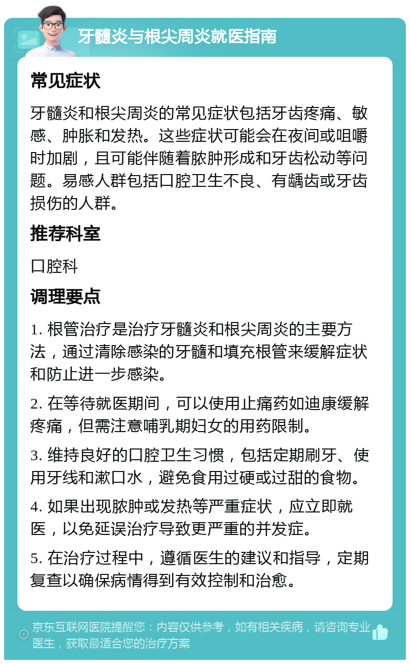 牙髓炎与根尖周炎就医指南 常见症状 牙髓炎和根尖周炎的常见症状包括牙齿疼痛、敏感、肿胀和发热。这些症状可能会在夜间或咀嚼时加剧，且可能伴随着脓肿形成和牙齿松动等问题。易感人群包括口腔卫生不良、有龋齿或牙齿损伤的人群。 推荐科室 口腔科 调理要点 1. 根管治疗是治疗牙髓炎和根尖周炎的主要方法，通过清除感染的牙髓和填充根管来缓解症状和防止进一步感染。 2. 在等待就医期间，可以使用止痛药如迪康缓解疼痛，但需注意哺乳期妇女的用药限制。 3. 维持良好的口腔卫生习惯，包括定期刷牙、使用牙线和漱口水，避免食用过硬或过甜的食物。 4. 如果出现脓肿或发热等严重症状，应立即就医，以免延误治疗导致更严重的并发症。 5. 在治疗过程中，遵循医生的建议和指导，定期复查以确保病情得到有效控制和治愈。