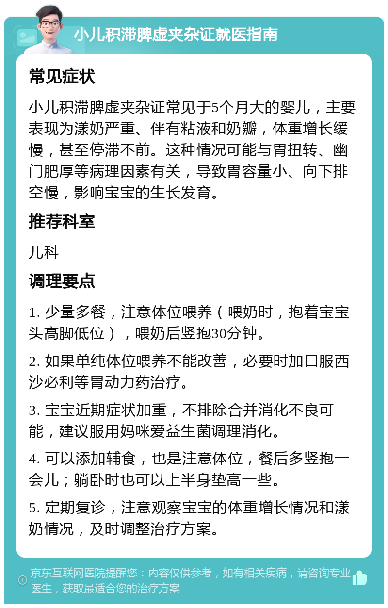 小儿积滞脾虚夹杂证就医指南 常见症状 小儿积滞脾虚夹杂证常见于5个月大的婴儿，主要表现为漾奶严重、伴有粘液和奶瓣，体重增长缓慢，甚至停滞不前。这种情况可能与胃扭转、幽门肥厚等病理因素有关，导致胃容量小、向下排空慢，影响宝宝的生长发育。 推荐科室 儿科 调理要点 1. 少量多餐，注意体位喂养（喂奶时，抱着宝宝头高脚低位），喂奶后竖抱30分钟。 2. 如果单纯体位喂养不能改善，必要时加口服西沙必利等胃动力药治疗。 3. 宝宝近期症状加重，不排除合并消化不良可能，建议服用妈咪爱益生菌调理消化。 4. 可以添加辅食，也是注意体位，餐后多竖抱一会儿；躺卧时也可以上半身垫高一些。 5. 定期复诊，注意观察宝宝的体重增长情况和漾奶情况，及时调整治疗方案。