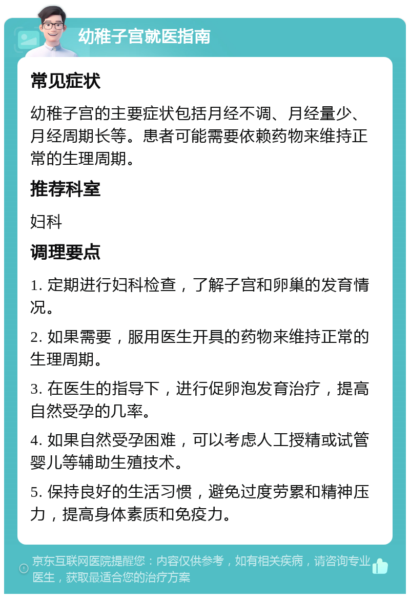 幼稚子宫就医指南 常见症状 幼稚子宫的主要症状包括月经不调、月经量少、月经周期长等。患者可能需要依赖药物来维持正常的生理周期。 推荐科室 妇科 调理要点 1. 定期进行妇科检查，了解子宫和卵巢的发育情况。 2. 如果需要，服用医生开具的药物来维持正常的生理周期。 3. 在医生的指导下，进行促卵泡发育治疗，提高自然受孕的几率。 4. 如果自然受孕困难，可以考虑人工授精或试管婴儿等辅助生殖技术。 5. 保持良好的生活习惯，避免过度劳累和精神压力，提高身体素质和免疫力。