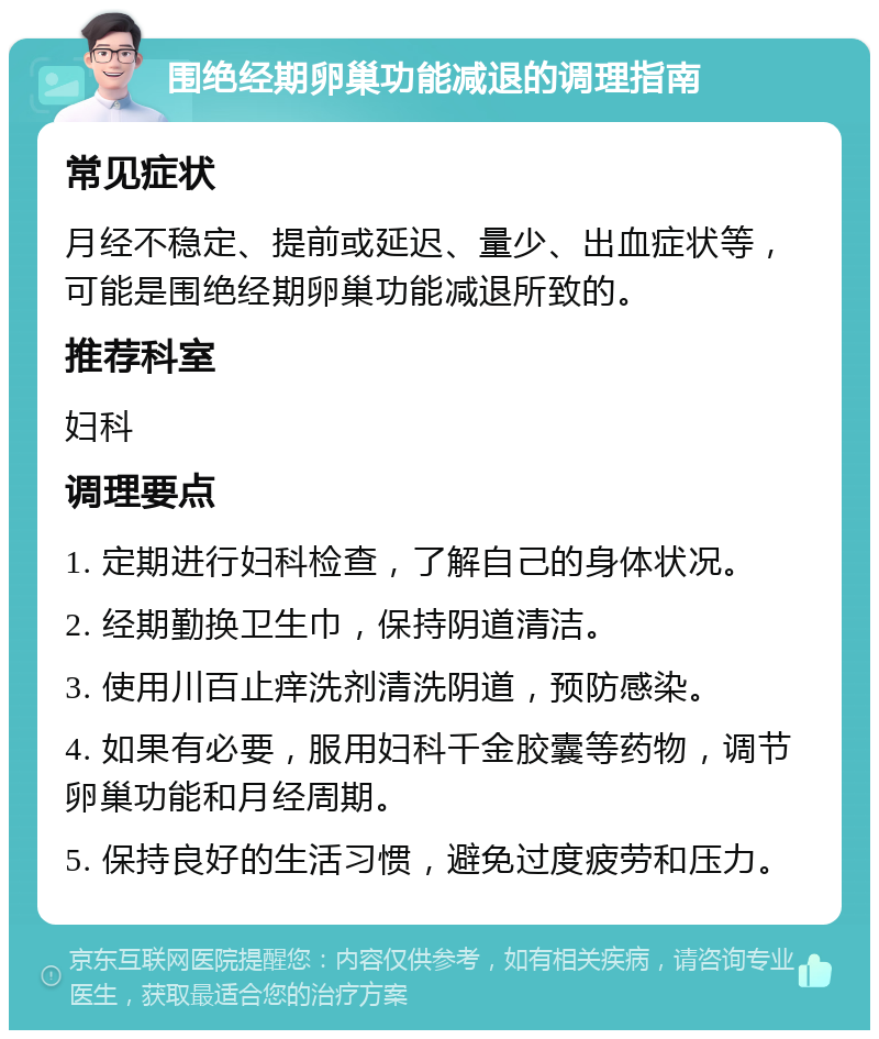 围绝经期卵巢功能减退的调理指南 常见症状 月经不稳定、提前或延迟、量少、出血症状等，可能是围绝经期卵巢功能减退所致的。 推荐科室 妇科 调理要点 1. 定期进行妇科检查，了解自己的身体状况。 2. 经期勤换卫生巾，保持阴道清洁。 3. 使用川百止痒洗剂清洗阴道，预防感染。 4. 如果有必要，服用妇科千金胶囊等药物，调节卵巢功能和月经周期。 5. 保持良好的生活习惯，避免过度疲劳和压力。