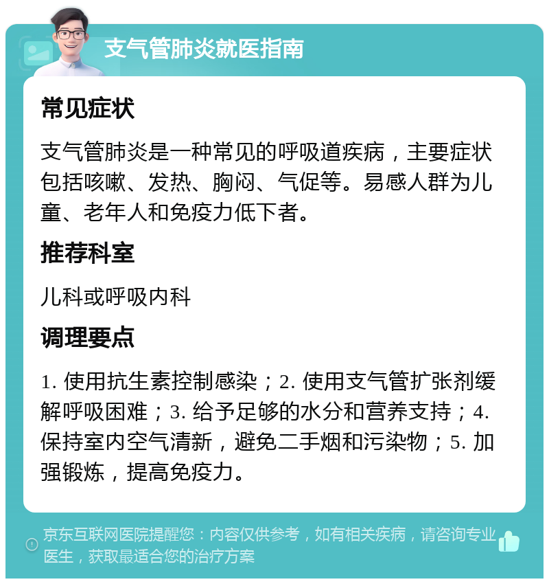 支气管肺炎就医指南 常见症状 支气管肺炎是一种常见的呼吸道疾病，主要症状包括咳嗽、发热、胸闷、气促等。易感人群为儿童、老年人和免疫力低下者。 推荐科室 儿科或呼吸内科 调理要点 1. 使用抗生素控制感染；2. 使用支气管扩张剂缓解呼吸困难；3. 给予足够的水分和营养支持；4. 保持室内空气清新，避免二手烟和污染物；5. 加强锻炼，提高免疫力。