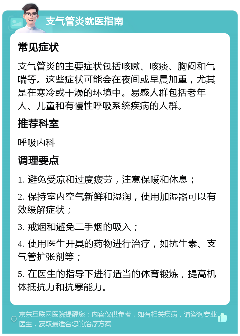 支气管炎就医指南 常见症状 支气管炎的主要症状包括咳嗽、咳痰、胸闷和气喘等。这些症状可能会在夜间或早晨加重，尤其是在寒冷或干燥的环境中。易感人群包括老年人、儿童和有慢性呼吸系统疾病的人群。 推荐科室 呼吸内科 调理要点 1. 避免受凉和过度疲劳，注意保暖和休息； 2. 保持室内空气新鲜和湿润，使用加湿器可以有效缓解症状； 3. 戒烟和避免二手烟的吸入； 4. 使用医生开具的药物进行治疗，如抗生素、支气管扩张剂等； 5. 在医生的指导下进行适当的体育锻炼，提高机体抵抗力和抗寒能力。