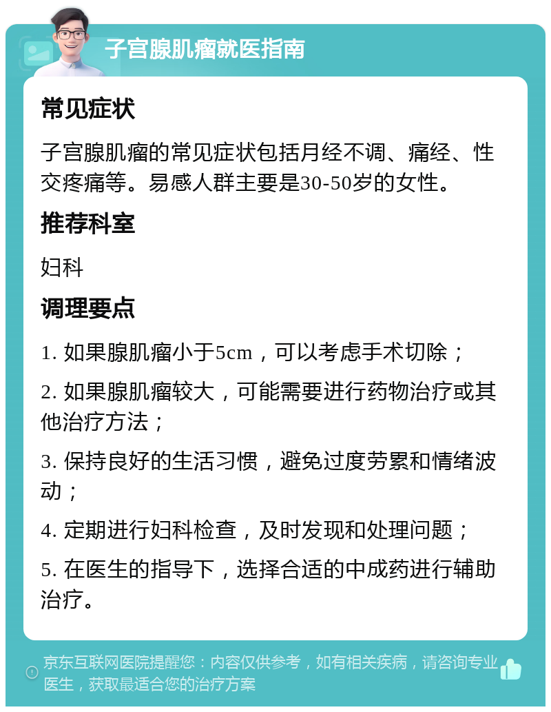 子宫腺肌瘤就医指南 常见症状 子宫腺肌瘤的常见症状包括月经不调、痛经、性交疼痛等。易感人群主要是30-50岁的女性。 推荐科室 妇科 调理要点 1. 如果腺肌瘤小于5cm，可以考虑手术切除； 2. 如果腺肌瘤较大，可能需要进行药物治疗或其他治疗方法； 3. 保持良好的生活习惯，避免过度劳累和情绪波动； 4. 定期进行妇科检查，及时发现和处理问题； 5. 在医生的指导下，选择合适的中成药进行辅助治疗。