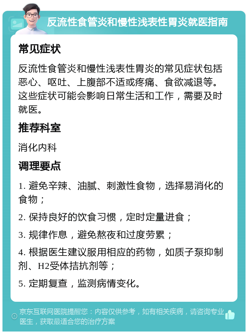 反流性食管炎和慢性浅表性胃炎就医指南 常见症状 反流性食管炎和慢性浅表性胃炎的常见症状包括恶心、呕吐、上腹部不适或疼痛、食欲减退等。这些症状可能会影响日常生活和工作，需要及时就医。 推荐科室 消化内科 调理要点 1. 避免辛辣、油腻、刺激性食物，选择易消化的食物； 2. 保持良好的饮食习惯，定时定量进食； 3. 规律作息，避免熬夜和过度劳累； 4. 根据医生建议服用相应的药物，如质子泵抑制剂、H2受体拮抗剂等； 5. 定期复查，监测病情变化。