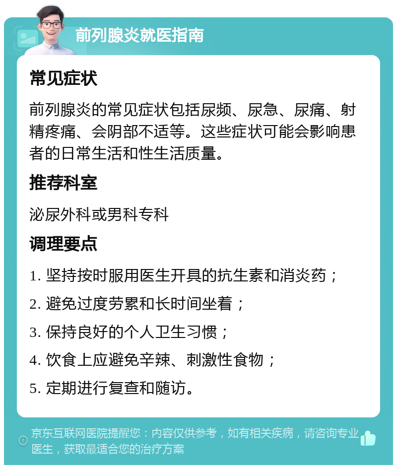 前列腺炎就医指南 常见症状 前列腺炎的常见症状包括尿频、尿急、尿痛、射精疼痛、会阴部不适等。这些症状可能会影响患者的日常生活和性生活质量。 推荐科室 泌尿外科或男科专科 调理要点 1. 坚持按时服用医生开具的抗生素和消炎药； 2. 避免过度劳累和长时间坐着； 3. 保持良好的个人卫生习惯； 4. 饮食上应避免辛辣、刺激性食物； 5. 定期进行复查和随访。