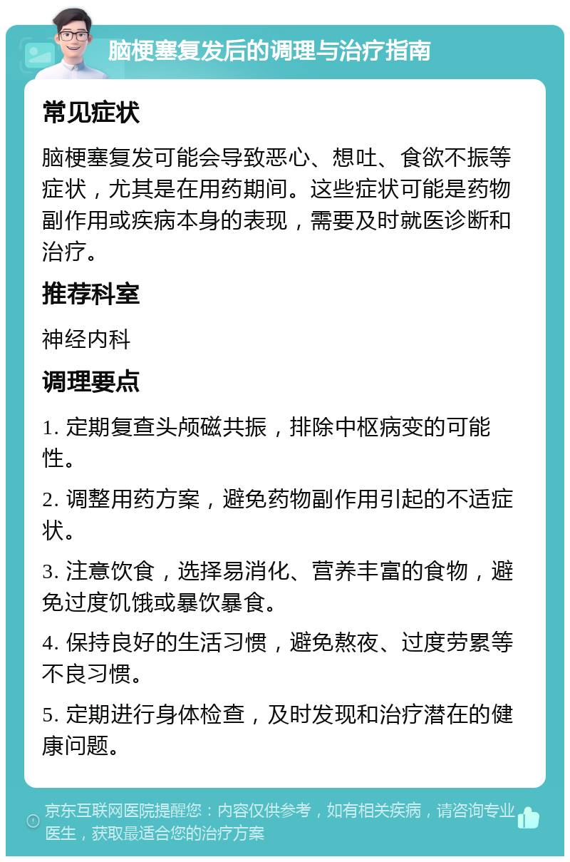 脑梗塞复发后的调理与治疗指南 常见症状 脑梗塞复发可能会导致恶心、想吐、食欲不振等症状，尤其是在用药期间。这些症状可能是药物副作用或疾病本身的表现，需要及时就医诊断和治疗。 推荐科室 神经内科 调理要点 1. 定期复查头颅磁共振，排除中枢病变的可能性。 2. 调整用药方案，避免药物副作用引起的不适症状。 3. 注意饮食，选择易消化、营养丰富的食物，避免过度饥饿或暴饮暴食。 4. 保持良好的生活习惯，避免熬夜、过度劳累等不良习惯。 5. 定期进行身体检查，及时发现和治疗潜在的健康问题。