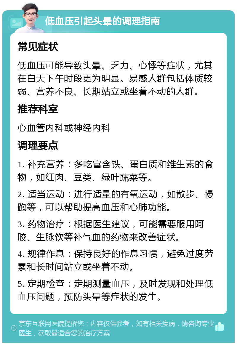 低血压引起头晕的调理指南 常见症状 低血压可能导致头晕、乏力、心悸等症状，尤其在白天下午时段更为明显。易感人群包括体质较弱、营养不良、长期站立或坐着不动的人群。 推荐科室 心血管内科或神经内科 调理要点 1. 补充营养：多吃富含铁、蛋白质和维生素的食物，如红肉、豆类、绿叶蔬菜等。 2. 适当运动：进行适量的有氧运动，如散步、慢跑等，可以帮助提高血压和心肺功能。 3. 药物治疗：根据医生建议，可能需要服用阿胶、生脉饮等补气血的药物来改善症状。 4. 规律作息：保持良好的作息习惯，避免过度劳累和长时间站立或坐着不动。 5. 定期检查：定期测量血压，及时发现和处理低血压问题，预防头晕等症状的发生。