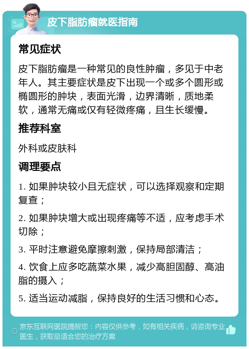 皮下脂肪瘤就医指南 常见症状 皮下脂肪瘤是一种常见的良性肿瘤，多见于中老年人。其主要症状是皮下出现一个或多个圆形或椭圆形的肿块，表面光滑，边界清晰，质地柔软，通常无痛或仅有轻微疼痛，且生长缓慢。 推荐科室 外科或皮肤科 调理要点 1. 如果肿块较小且无症状，可以选择观察和定期复查； 2. 如果肿块增大或出现疼痛等不适，应考虑手术切除； 3. 平时注意避免摩擦刺激，保持局部清洁； 4. 饮食上应多吃蔬菜水果，减少高胆固醇、高油脂的摄入； 5. 适当运动减脂，保持良好的生活习惯和心态。