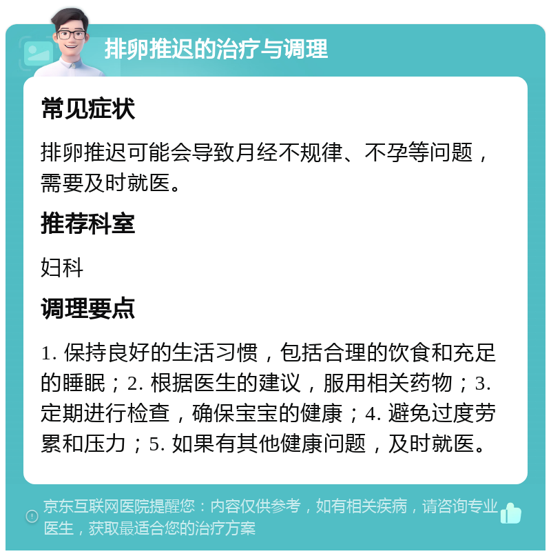 排卵推迟的治疗与调理 常见症状 排卵推迟可能会导致月经不规律、不孕等问题，需要及时就医。 推荐科室 妇科 调理要点 1. 保持良好的生活习惯，包括合理的饮食和充足的睡眠；2. 根据医生的建议，服用相关药物；3. 定期进行检查，确保宝宝的健康；4. 避免过度劳累和压力；5. 如果有其他健康问题，及时就医。