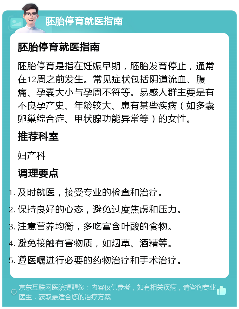 胚胎停育就医指南 胚胎停育就医指南 胚胎停育是指在妊娠早期，胚胎发育停止，通常在12周之前发生。常见症状包括阴道流血、腹痛、孕囊大小与孕周不符等。易感人群主要是有不良孕产史、年龄较大、患有某些疾病（如多囊卵巢综合症、甲状腺功能异常等）的女性。 推荐科室 妇产科 调理要点 及时就医，接受专业的检查和治疗。 保持良好的心态，避免过度焦虑和压力。 注意营养均衡，多吃富含叶酸的食物。 避免接触有害物质，如烟草、酒精等。 遵医嘱进行必要的药物治疗和手术治疗。