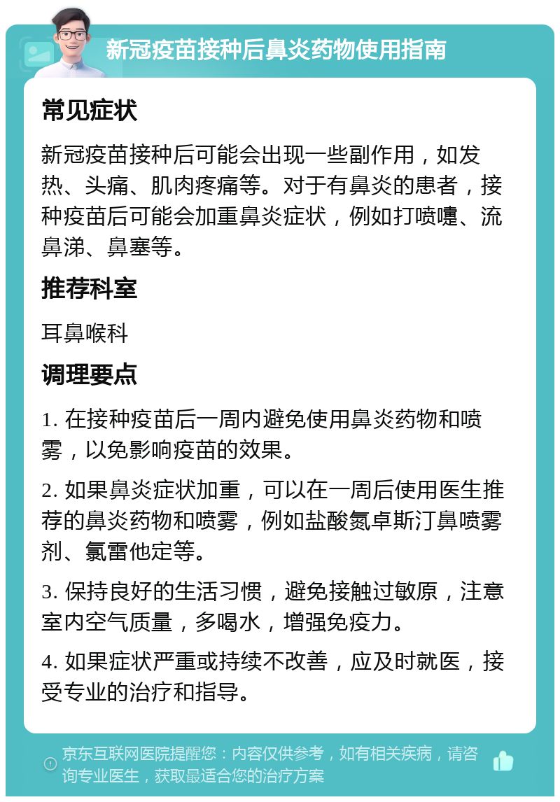 新冠疫苗接种后鼻炎药物使用指南 常见症状 新冠疫苗接种后可能会出现一些副作用，如发热、头痛、肌肉疼痛等。对于有鼻炎的患者，接种疫苗后可能会加重鼻炎症状，例如打喷嚏、流鼻涕、鼻塞等。 推荐科室 耳鼻喉科 调理要点 1. 在接种疫苗后一周内避免使用鼻炎药物和喷雾，以免影响疫苗的效果。 2. 如果鼻炎症状加重，可以在一周后使用医生推荐的鼻炎药物和喷雾，例如盐酸氮卓斯汀鼻喷雾剂、氯雷他定等。 3. 保持良好的生活习惯，避免接触过敏原，注意室内空气质量，多喝水，增强免疫力。 4. 如果症状严重或持续不改善，应及时就医，接受专业的治疗和指导。