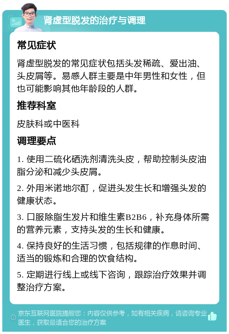 肾虚型脱发的治疗与调理 常见症状 肾虚型脱发的常见症状包括头发稀疏、爱出油、头皮屑等。易感人群主要是中年男性和女性，但也可能影响其他年龄段的人群。 推荐科室 皮肤科或中医科 调理要点 1. 使用二硫化硒洗剂清洗头皮，帮助控制头皮油脂分泌和减少头皮屑。 2. 外用米诺地尔酊，促进头发生长和增强头发的健康状态。 3. 口服除脂生发片和维生素B2B6，补充身体所需的营养元素，支持头发的生长和健康。 4. 保持良好的生活习惯，包括规律的作息时间、适当的锻炼和合理的饮食结构。 5. 定期进行线上或线下咨询，跟踪治疗效果并调整治疗方案。