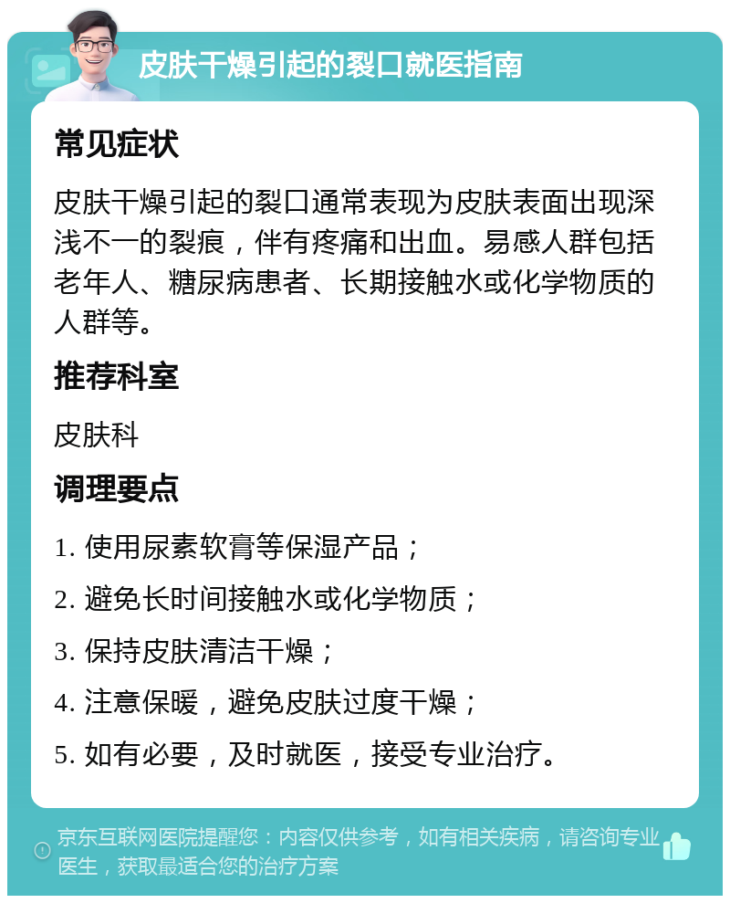 皮肤干燥引起的裂口就医指南 常见症状 皮肤干燥引起的裂口通常表现为皮肤表面出现深浅不一的裂痕，伴有疼痛和出血。易感人群包括老年人、糖尿病患者、长期接触水或化学物质的人群等。 推荐科室 皮肤科 调理要点 1. 使用尿素软膏等保湿产品； 2. 避免长时间接触水或化学物质； 3. 保持皮肤清洁干燥； 4. 注意保暖，避免皮肤过度干燥； 5. 如有必要，及时就医，接受专业治疗。