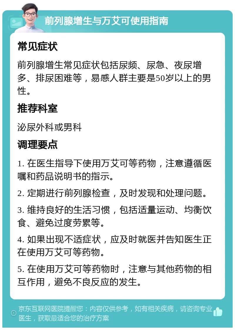 前列腺增生与万艾可使用指南 常见症状 前列腺增生常见症状包括尿频、尿急、夜尿增多、排尿困难等，易感人群主要是50岁以上的男性。 推荐科室 泌尿外科或男科 调理要点 1. 在医生指导下使用万艾可等药物，注意遵循医嘱和药品说明书的指示。 2. 定期进行前列腺检查，及时发现和处理问题。 3. 维持良好的生活习惯，包括适量运动、均衡饮食、避免过度劳累等。 4. 如果出现不适症状，应及时就医并告知医生正在使用万艾可等药物。 5. 在使用万艾可等药物时，注意与其他药物的相互作用，避免不良反应的发生。