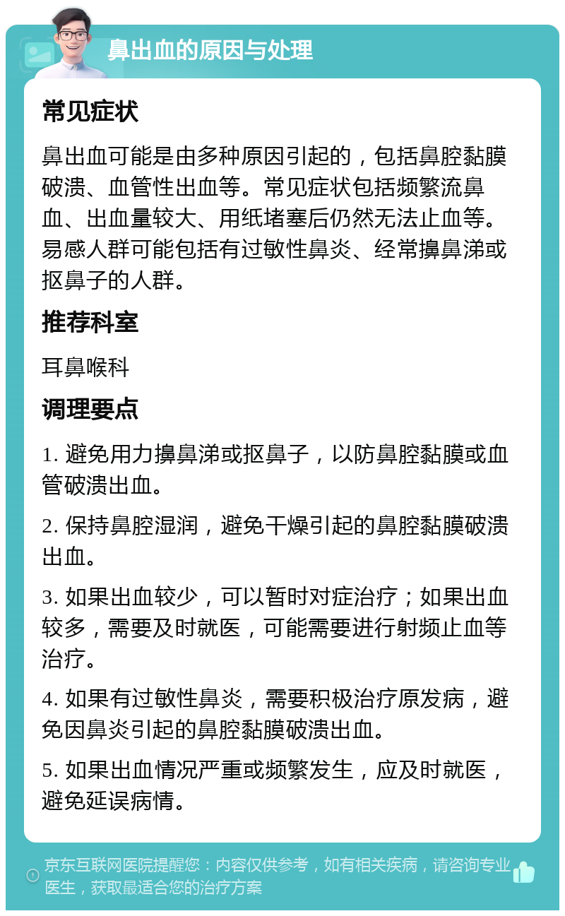 鼻出血的原因与处理 常见症状 鼻出血可能是由多种原因引起的，包括鼻腔黏膜破溃、血管性出血等。常见症状包括频繁流鼻血、出血量较大、用纸堵塞后仍然无法止血等。易感人群可能包括有过敏性鼻炎、经常擤鼻涕或抠鼻子的人群。 推荐科室 耳鼻喉科 调理要点 1. 避免用力擤鼻涕或抠鼻子，以防鼻腔黏膜或血管破溃出血。 2. 保持鼻腔湿润，避免干燥引起的鼻腔黏膜破溃出血。 3. 如果出血较少，可以暂时对症治疗；如果出血较多，需要及时就医，可能需要进行射频止血等治疗。 4. 如果有过敏性鼻炎，需要积极治疗原发病，避免因鼻炎引起的鼻腔黏膜破溃出血。 5. 如果出血情况严重或频繁发生，应及时就医，避免延误病情。