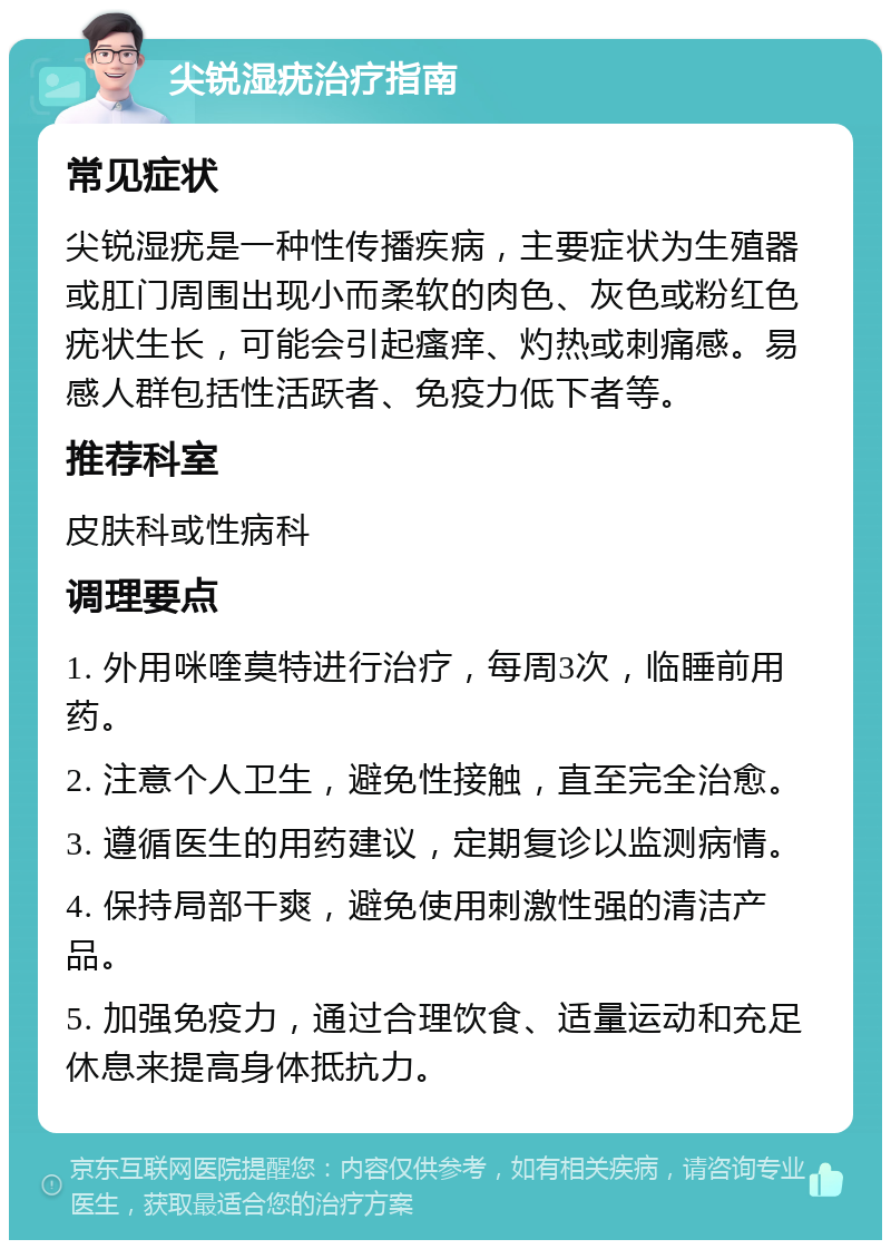 尖锐湿疣治疗指南 常见症状 尖锐湿疣是一种性传播疾病，主要症状为生殖器或肛门周围出现小而柔软的肉色、灰色或粉红色疣状生长，可能会引起瘙痒、灼热或刺痛感。易感人群包括性活跃者、免疫力低下者等。 推荐科室 皮肤科或性病科 调理要点 1. 外用咪喹莫特进行治疗，每周3次，临睡前用药。 2. 注意个人卫生，避免性接触，直至完全治愈。 3. 遵循医生的用药建议，定期复诊以监测病情。 4. 保持局部干爽，避免使用刺激性强的清洁产品。 5. 加强免疫力，通过合理饮食、适量运动和充足休息来提高身体抵抗力。