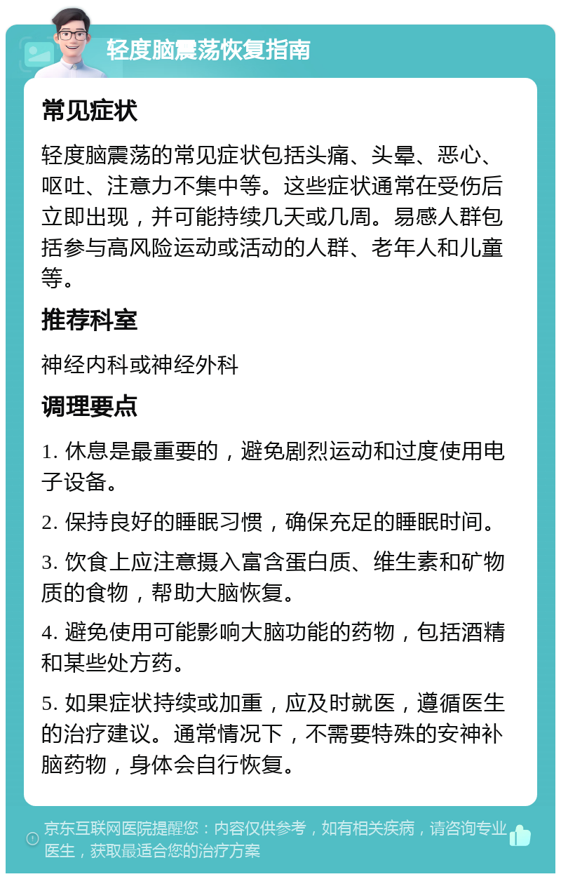 轻度脑震荡恢复指南 常见症状 轻度脑震荡的常见症状包括头痛、头晕、恶心、呕吐、注意力不集中等。这些症状通常在受伤后立即出现，并可能持续几天或几周。易感人群包括参与高风险运动或活动的人群、老年人和儿童等。 推荐科室 神经内科或神经外科 调理要点 1. 休息是最重要的，避免剧烈运动和过度使用电子设备。 2. 保持良好的睡眠习惯，确保充足的睡眠时间。 3. 饮食上应注意摄入富含蛋白质、维生素和矿物质的食物，帮助大脑恢复。 4. 避免使用可能影响大脑功能的药物，包括酒精和某些处方药。 5. 如果症状持续或加重，应及时就医，遵循医生的治疗建议。通常情况下，不需要特殊的安神补脑药物，身体会自行恢复。