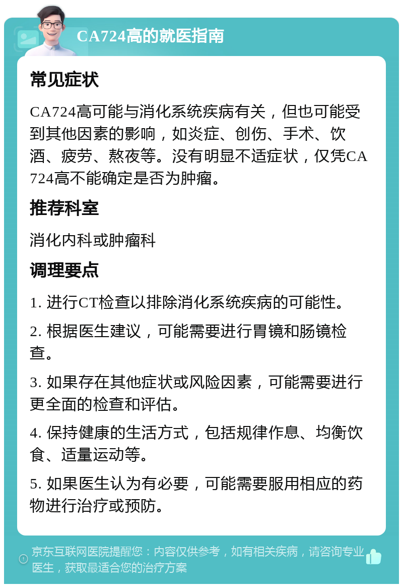 CA724高的就医指南 常见症状 CA724高可能与消化系统疾病有关，但也可能受到其他因素的影响，如炎症、创伤、手术、饮酒、疲劳、熬夜等。没有明显不适症状，仅凭CA724高不能确定是否为肿瘤。 推荐科室 消化内科或肿瘤科 调理要点 1. 进行CT检查以排除消化系统疾病的可能性。 2. 根据医生建议，可能需要进行胃镜和肠镜检查。 3. 如果存在其他症状或风险因素，可能需要进行更全面的检查和评估。 4. 保持健康的生活方式，包括规律作息、均衡饮食、适量运动等。 5. 如果医生认为有必要，可能需要服用相应的药物进行治疗或预防。