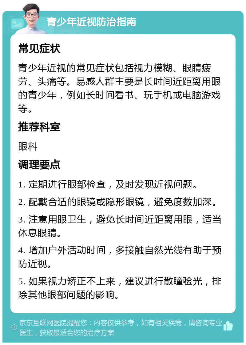 青少年近视防治指南 常见症状 青少年近视的常见症状包括视力模糊、眼睛疲劳、头痛等。易感人群主要是长时间近距离用眼的青少年，例如长时间看书、玩手机或电脑游戏等。 推荐科室 眼科 调理要点 1. 定期进行眼部检查，及时发现近视问题。 2. 配戴合适的眼镜或隐形眼镜，避免度数加深。 3. 注意用眼卫生，避免长时间近距离用眼，适当休息眼睛。 4. 增加户外活动时间，多接触自然光线有助于预防近视。 5. 如果视力矫正不上来，建议进行散瞳验光，排除其他眼部问题的影响。