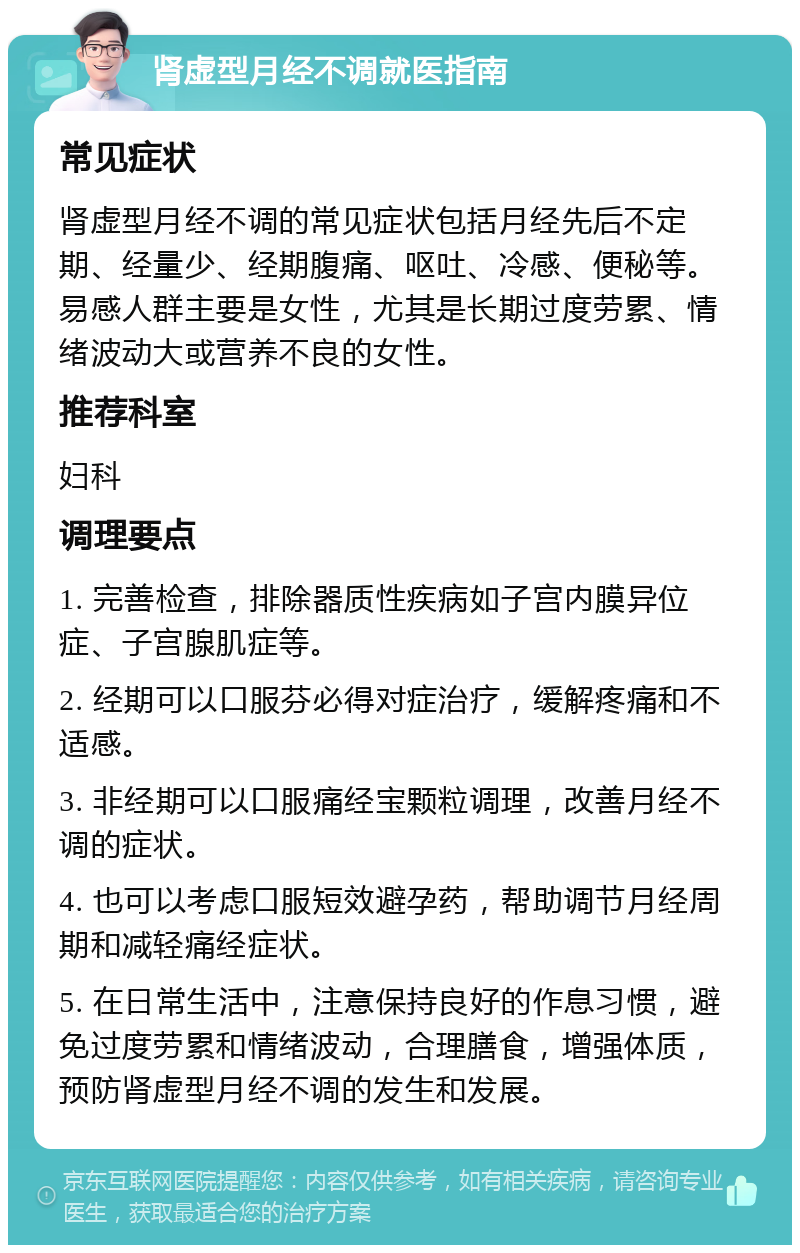 肾虚型月经不调就医指南 常见症状 肾虚型月经不调的常见症状包括月经先后不定期、经量少、经期腹痛、呕吐、冷感、便秘等。易感人群主要是女性，尤其是长期过度劳累、情绪波动大或营养不良的女性。 推荐科室 妇科 调理要点 1. 完善检查，排除器质性疾病如子宫内膜异位症、子宫腺肌症等。 2. 经期可以口服芬必得对症治疗，缓解疼痛和不适感。 3. 非经期可以口服痛经宝颗粒调理，改善月经不调的症状。 4. 也可以考虑口服短效避孕药，帮助调节月经周期和减轻痛经症状。 5. 在日常生活中，注意保持良好的作息习惯，避免过度劳累和情绪波动，合理膳食，增强体质，预防肾虚型月经不调的发生和发展。