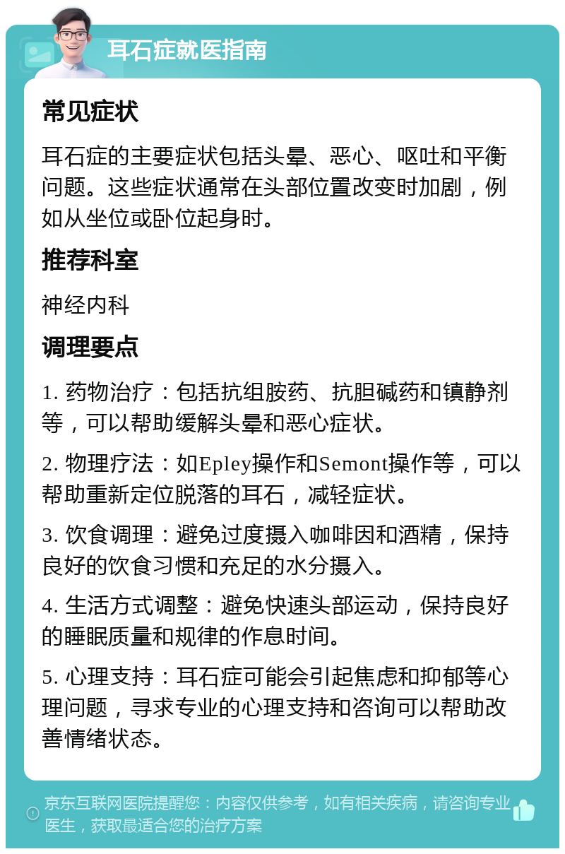 耳石症就医指南 常见症状 耳石症的主要症状包括头晕、恶心、呕吐和平衡问题。这些症状通常在头部位置改变时加剧，例如从坐位或卧位起身时。 推荐科室 神经内科 调理要点 1. 药物治疗：包括抗组胺药、抗胆碱药和镇静剂等，可以帮助缓解头晕和恶心症状。 2. 物理疗法：如Epley操作和Semont操作等，可以帮助重新定位脱落的耳石，减轻症状。 3. 饮食调理：避免过度摄入咖啡因和酒精，保持良好的饮食习惯和充足的水分摄入。 4. 生活方式调整：避免快速头部运动，保持良好的睡眠质量和规律的作息时间。 5. 心理支持：耳石症可能会引起焦虑和抑郁等心理问题，寻求专业的心理支持和咨询可以帮助改善情绪状态。