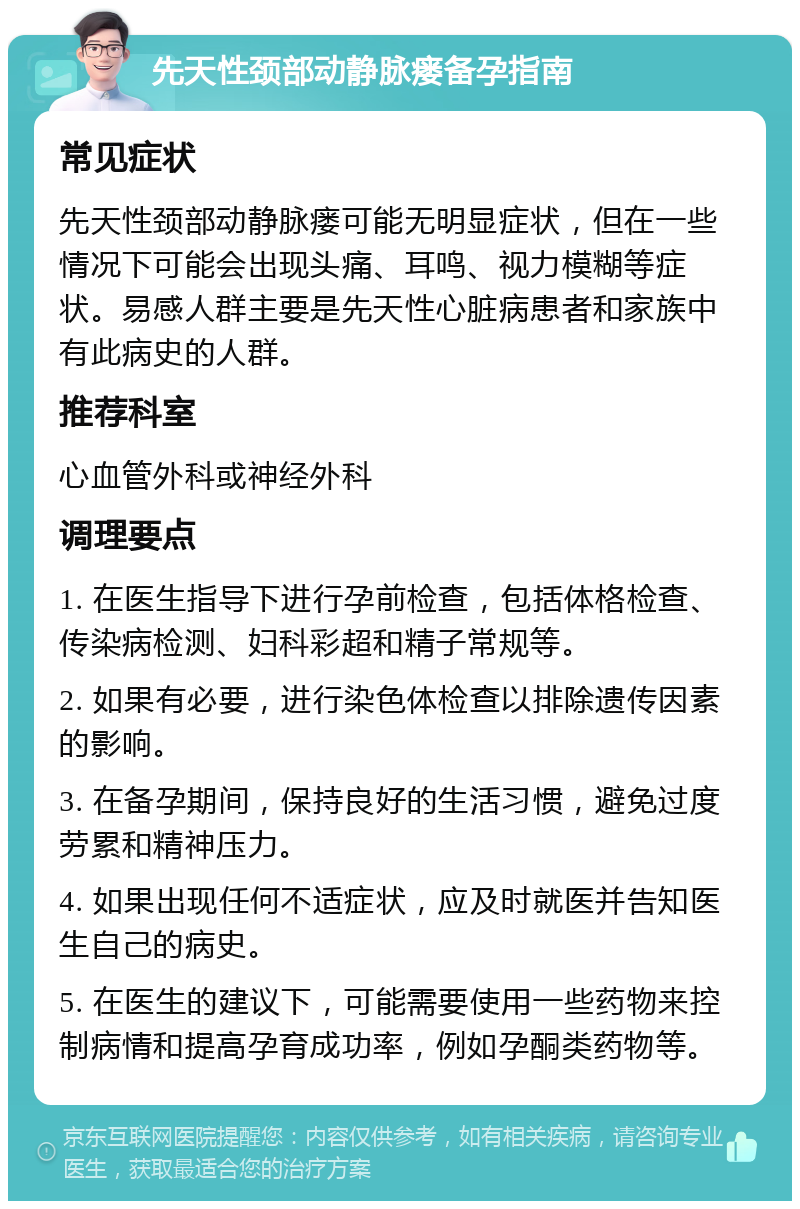 先天性颈部动静脉瘘备孕指南 常见症状 先天性颈部动静脉瘘可能无明显症状，但在一些情况下可能会出现头痛、耳鸣、视力模糊等症状。易感人群主要是先天性心脏病患者和家族中有此病史的人群。 推荐科室 心血管外科或神经外科 调理要点 1. 在医生指导下进行孕前检查，包括体格检查、传染病检测、妇科彩超和精子常规等。 2. 如果有必要，进行染色体检查以排除遗传因素的影响。 3. 在备孕期间，保持良好的生活习惯，避免过度劳累和精神压力。 4. 如果出现任何不适症状，应及时就医并告知医生自己的病史。 5. 在医生的建议下，可能需要使用一些药物来控制病情和提高孕育成功率，例如孕酮类药物等。